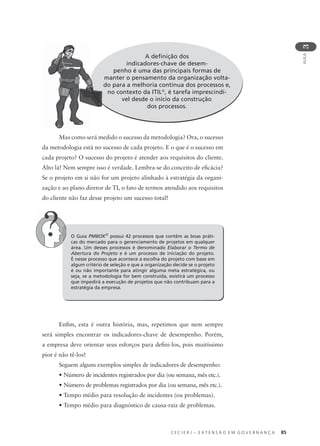C E C I E R J – E X T E N S Ã O E M G O V E R N A N Ç A 85
AULA
3
A deﬁnição dos
indicadores-chave de desem-
penho é uma das principais formas de
manter o pensamento da organização volta-
do para a melhoria contínua dos processos e,
no contexto da ITIL®
, é tarefa imprescindí-
vel desde o início da construção
dos processos.
O Guia PMBOK®
possui 42 processos que contêm as boas práti-
cas do mercado para o gerenciamento de projetos em qualquer
área. Um desses processos é denominado Elaborar o Termo de
Abertura do Projeto e é um processo de iniciação do projeto.
É nesse processo que acontece a escolha do projeto com base em
algum critério de seleção e que a organização decide se o projeto
é ou não importante para atingir alguma meta estratégica, ou
seja, se a metodologia for bem construída, existirá um processo
que impedirá a execução de projetos que não contribuam para a
estratégia da empresa.
Mas como será medido o sucesso da metodologia? Ora, o sucesso
da metodologia está no sucesso de cada projeto. E o que é o sucesso em
cada projeto? O sucesso do projeto é atender aos requisitos do cliente.
Alto lá! Nem sempre isso é verdade. Lembra-se do conceito de eﬁcácia?
Se o projeto em si não for um projeto alinhado à estratégia da organi-
zação e ao plano diretor de TI, o fato de termos atendido aos requisitos
do cliente não faz desse projeto um sucesso total!
Enﬁm, esta é outra história, mas, repetimos que nem sempre
será simples encontrar os indicadores-chave de desempenho. Porém,
a empresa deve orientar seus esforços para deﬁni-los, pois muitíssimo
pior é não tê-los!
Seguem alguns exemplos simples de indicadores de desempenho:
• Número de incidentes registrados por dia (ou semana, mês etc.).
• Número de problemas registrados por dia (ou semana, mês etc.).
• Tempo médio para resolução de incidentes (ou problemas).
• Tempo médio para diagnóstico de causa-raiz de problemas.
m
d
 