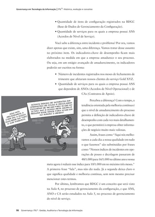 86 Governança: ITIL®
: Gestão, Auditoria e Tecnologia da Informação
Governança em Tecnologia da Informação | ITIL®
: Histórico, evolução e conceitos
• Quantidade de itens de conﬁguração registrados na BDGC
(Base de Dados de Gerenciamento da Conﬁguração).
• Quantidade de serviços para os quais a empresa possui ANS
(Acordos de Nível de Serviço).
Você sabe a diferença entre incidente e problema? Por ora, vamos
dizer apenas que existe, sim, uma diferença. Vamos tratar desse assunto
no próximo item. Os indicadores-chave de desempenho ﬁcam mais
elaborados na medida em que a empresa amadurece o seu processo.
Ou seja, em um estágio avançado de amadurecimento, os indicadores
poderão ser escritos na forma:
• Número de incidentes registrados nos meses de fechamento de
trimestre que afetaram nossos clientes do serviço Gold XYZ.
• Quantidade de serviços para os quais a empresa possui ANS
que dependem de ANOs (Acordos de Nível Operacional) e de
CAs (Contratos de Apoio).
Percebeu a diferença? Com o tempo, a
tendência orientada pela melhoria contínua é
que o nível de amadurecimento do processo
permita a deﬁnição de indicadores-chave de
desempenho com cada vez mais detalhamen-
to, o que permitirá à empresa obter informa-
ções de negócio muito mais valiosas.
Assim, frases como “Aqui nós melho-
ramos a cada dia a nossa qualidade em tudo
o que fazemos” são substituídas por frases
como “Nossos índices de incidentes em ope-
rações de pouso e decolagem passaram de
48/1.000para16/1.000noúltimoanoenossa
meta agora é reduzir esse índice para 10/1.000 em no máximo três meses."
A primeira frase “fala”, mas não diz nada. Já a segunda deixa claro o
que signiﬁca qualidade e melhoria contínua, sem nem mesmo precisar
mencionar estes termos.
Por último, lembramos que BDGC é um conceito que será visto
na Aula 4, no processo de gerenciamento da conﬁguração, e que ANS,
ANO e CA serão estudados na Aula 5, no processo de gerenciamento
do nível de serviço.
 