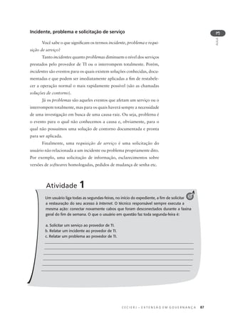 C E C I E R J – E X T E N S Ã O E M G O V E R N A N Ç A 87
AULA
3
Incidente, problema e solicitação de serviço
Você sabe o que signiﬁcam os termos incidente, problema e requi-
sição de serviço?
Tanto incidentes quanto problemas diminuem o nível dos serviços
prestados pelo provedor de TI ou o interrompem totalmente. Porém,
incidentes são eventos para os quais existem soluções conhecidas, docu-
mentadas e que podem ser imediatamente aplicadas a ﬁm de restabele-
cer a operação normal o mais rapidamente possível (são as chamadas
soluções de contorno).
Já os problemas são aqueles eventos que afetam um serviço ou o
interrompem totalmente, mas para os quais haverá sempre a necessidade
de uma investigação em busca de uma causa-raiz. Ou seja, problema é
o evento para o qual não conhecemos a causa e, obviamente, para o
qual não possuímos uma solução de contorno documentada e pronta
para ser aplicada.
Finalmente, uma requisição de serviço é uma solicitação do
usuário não relacionada a um incidente ou problema propriamente dito.
Por exemplo, uma solicitação de informação, esclarecimentos sobre
versões de softwares homologadas, pedidos de mudança de senha etc.
Um usuário liga todas as segundas-feiras, no início do expediente, a ﬁm de solicitar
a restauração do seu acesso à Internet. O técnico responsável sempre executa a
mesma ação: conectar novamente cabos que foram desconectados durante a faxina
geral do ﬁm de semana. O que o usuário em questão faz toda segunda-feira é:
a. Solicitar um serviço ao provedor de TI.
b. Relatar um incidente ao provedor de TI.
c. Relatar um problema ao provedor de TI.
_______________________________________________________________________________
_______________________________________________________________________________
________________________________________________________________________________
_______________________________________________________________________________
_______________________________________________________________________________
______________________________________________________________________________
Atividade 1
1
 