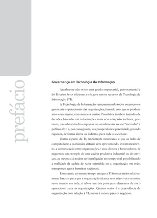 prefácio
Governança em Tecnologia da Informação
Atualmente não existe uma gestão empresarial, governamental e
do Terceiro Setor eﬁcientes e eﬁcazes sem os recursos de Tecnologia da
Informação (TI).
A Tecnologia da Informação vem permeando todos os processos
gerenciais e operacionais das organizações, fazendo com que se produza
mais com menos, com menores custos. Possibilita também tomadas de
decisões baseadas em informações mais acuradas; isto melhora, por-
tanto, o rendimento das empresas em atendimento ao seu “mercado” e
público-alvo e, por conseguinte, sua prosperidade e perenidade, gerando
riquezas, de forma direta ou indireta, para toda a sociedade.
Outro aspecto da TI, importante mencionar, é que as redes de
computadores e os mundos virtuais vêm aproximando, instantaneamen-
te, a comunicação entre organizações e seus clientes e fornecedores. Se
pegarmos um exemplo de uma cadeia produtiva industrial ou de servi-
ços, as mesmas já podem ser interligadas em tempo real possibilitando
a realidade da cadeia de valor estendida ou a organização em rede,
transpondo agora barreiras nacionais.
Entretanto, ao mesmo tempo em que a TI fornece meios relativa-
mente baratos para que a organização alcance seus objetivos e se insira
neste mundo em rede, é talvez um dos principais elementos de risco
operacional para as organizações. Quanto maior é a dependência da
organização com relação à TI, maior é o risco para os negócios.
 