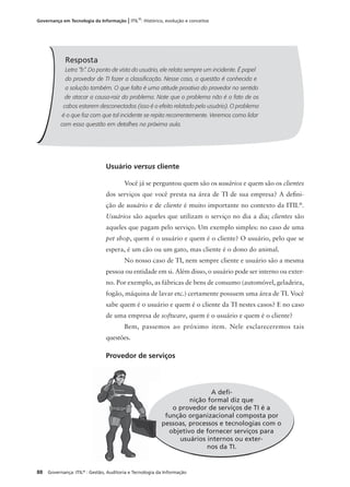 88 Governança: ITIL®
: Gestão, Auditoria e Tecnologia da Informação
Governança em Tecnologia da Informação | ITIL®
: Histórico, evolução e conceitos
Usuário versus cliente
Você já se perguntou quem são os usuários e quem são os clientes
dos serviços que você presta na área de TI de sua empresa? A deﬁni-
ção de usuário e de cliente é muito importante no contexto da ITIL®
.
Usuários são aqueles que utilizam o serviço no dia a dia; clientes são
aqueles que pagam pelo serviço. Um exemplo simples: no caso de uma
pet shop, quem é o usuário e quem é o cliente? O usuário, pelo que se
espera, é um cão ou um gato, mas cliente é o dono do animal.
No nosso caso de TI, nem sempre cliente e usuário são a mesma
pessoa ou entidade em si. Além disso, o usuário pode ser interno ou exter-
no. Por exemplo, as fábricas de bens de consumo (automóvel, geladeira,
fogão, máquina de lavar etc.) certamente possuem uma área de TI. Você
sabe quem é o usuário e quem é o cliente da TI nestes casos? E no caso
de uma empresa de software, quem é o usuário e quem é o cliente?
Bem, passemos ao próximo item. Nele esclareceremos tais
questões.
Provedor de serviços
Resposta
Letra “b”. Do ponto de vista do usuário, ele relata sempre um incidente. É papel
do provedor de TI fazer a classiﬁcação. Nesse caso, a questão é conhecida e
a solução também. O que falta é uma atitude proativa do provedor no sentido
de atacar a causa-raiz do problema. Note que o problema não é o fato de os
cabos estarem desconectados (isso é o efeito relatado pelo usuário). O problema
é o que faz com que tal incidente se repita recorrentemente. Veremos como lidar
com essa questão em detalhes na próxima aula.
A deﬁ-
nição formal diz que
o provedor de serviços de TI é a
função organizacional composta por
pessoas, processos e tecnologias com o
objetivo de fornecer serviços para
usuários internos ou exter-
nos da TI.
 