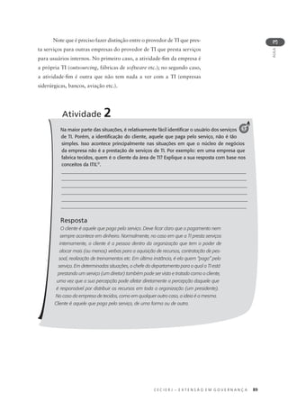 C E C I E R J – E X T E N S Ã O E M G O V E R N A N Ç A 89
AULA
3
Na maior parte das situações, é relativamente fácil identiﬁcar o usuário dos serviços
de TI. Porém, a identiﬁcação do cliente, aquele que paga pelo serviço, não é tão
simples. Isso acontece principalmente nas situações em que o núcleo de negócios
da empresa não é a prestação de serviços de TI. Por exemplo: em uma empresa que
fabrica tecidos, quem é o cliente da área de TI? Explique a sua resposta com base nos
conceitos da ITIL®
.
_____________________________________________________________________________
______________________________________________________________________________
______________________________________________________________________________
______________________________________________________________________________
______________________________________________________________________________
_____________________________________________________________________________
Resposta
O cliente é aquele que paga pelo serviço. Deve ﬁcar claro que o pagamento nem
sempre acontece em dinheiro. Normalmente, no caso em que a TI presta serviços
internamente, o cliente é a pessoa dentro da organização que tem o poder de
alocar mais (ou menos) verbas para a aquisição de recursos, contratação de pes-
soal, realização de treinamentos etc. Em última instância, é ela quem “paga” pelo
serviço. Em determinadas situações, o chefe do departamento para o qual a TI está
prestando um serviço (um diretor) também pode ser visto e tratado como o cliente,
uma vez que a sua percepção pode afetar diretamente a percepção daquele que
é responsável por distribuir os recursos em toda a organização (um presidente).
No caso da empresa de tecidos, como em qualquer outro caso, a ideia é a mesma.
Cliente é aquele que paga pelo serviço, de uma forma ou de outra.
Atividade 2
1
Note que é preciso fazer distinção entre o provedor de TI que pres-
ta serviços para outras empresas do provedor de TI que presta serviços
para usuários internos. No primeiro caso, a atividade-ﬁm da empresa é
a própria TI (outsourcing, fábricas de software etc.); no segundo caso,
a atividade-ﬁm é outra que não tem nada a ver com a TI (empresas
siderúrgicas, bancos, aviação etc.).
 