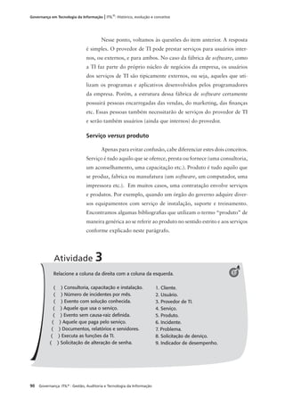90 Governança: ITIL®
: Gestão, Auditoria e Tecnologia da Informação
Governança em Tecnologia da Informação | ITIL®
: Histórico, evolução e conceitos
Nesse ponto, voltamos às questões do item anterior. A resposta
é simples. O provedor de TI pode prestar serviços para usuários inter-
nos, ou externos, e para ambos. No caso da fábrica de software, como
a TI faz parte do próprio núcleo de negócios da empresa, os usuários
dos serviços de TI são tipicamente externos, ou seja, aqueles que uti-
lizam os programas e aplicativos desenvolvidos pelos programadores
da empresa. Porém, a estrutura dessa fábrica de software certamente
possuirá pessoas encarregadas das vendas, do marketing, das ﬁnanças
etc. Essas pessoas também necessitarão de serviços do provedor de TI
e serão também usuários (ainda que internos) do provedor.
Serviço versus produto
Apenas para evitar confusão, cabe diferenciar estes dois conceitos.
Serviço é tudo aquilo que se oferece, presta ou fornece (uma consultoria,
um aconselhamento, uma capacitação etc.). Produto é tudo aquilo que
se produz, fabrica ou manufatura (um software, um computador, uma
impressora etc.). Em muitos casos, uma contratação envolve serviços
e produtos. Por exemplo, quando um órgão do governo adquire diver-
sos equipamentos com serviço de instalação, suporte e treinamento.
Encontramos algumas bibliograﬁas que utilizam o termo “produto” de
maneira genérica ao se referir ao produto no sentido estrito e aos serviços
conforme explicado neste parágrafo.
Relacione a coluna da direita com a coluna da esquerda.
( ) Consultoria, capacitação e instalação.
( ) Número de incidentes por mês.
( ) Evento com solução conhecida.
( ) Aquele que usa o serviço.
( ) Evento sem causa-raiz deﬁnida.
( ) Aquele que paga pelo serviço.
( ) Documentos, relatórios e servidores.
( ) Executa as funções da TI.
( ) Solicitação de alteração de senha.
Atividade 3
1
1. Cliente.
2. Usuário.
3. Provedor de TI.
4. Serviço.
5. Produto.
6. Incidente.
7. Problema.
8. Solicitação de derviço.
9. Indicador de desempenho.
 