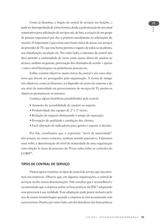 C E C I E R J – E X T E N S Ã O E M G O V E R N A N Ç A 93
AULA
3
Como já dissemos, a função da central de serviços (ou funções...)
pode ser desempenhada de várias formas, desde a padronização de um email
corporativo para solicitação de serviços até, de fato, a criação de um grupo
de pessoas responsável por dar o primeiro atendimento às solicitações do
usuário. O importante é que exista uma forma única de acesso aos serviços
do provedor de TI e que essa forma permita o registro de todos os incidentes,
sua classiﬁcação, escalação etc. Por outro lado, a estrutura da central não
deve permitir a continuidade de vícios como acesso direto do usuário ao
técnico, analista ou gerente, priorização dos chamados de acordo – apenas
– com o nível hierárquico ou preferências pessoais etc.
Enﬁm, existem objetivos muito claros da central e são esses obje-
tivos que devem ser perseguidos pela organização. A forma de atingir
tais objetivos, como já dissemos, irá depender do porte da empresa e do
seu nível de maturidade em gerenciamento de serviços de TI, porém os
objetivos permanecem os mesmos.
Conheça alguns benefícios possibilitados pela central:
• Aumento da acessibilidade do usuário ao suporte.
• Produtividade das equipes de 2º e 3º níveis.
• Redução do impacto diminuindo o tempo de reparação.
• Percepção de qualidade e satisfação dos clientes.
• Fácil obtenção de indicadores para gestão e suporte à decisão.
Por ﬁm, ressaltamos que a expressão “nível de maturidade”
não possui, em nosso contexto, nenhum sentido pejorativo. Falaremos
mais sobre a determinação do nível de maturidade de uma organização
com relação às áreas de processo da TI nas aulas sobre os controles do
COBIT®
.
TIPOS DE CENTRAL DE SERVIÇO
Vamos agora examinar os tipos de central de serviço que encontra-
mos nas empresas. Observe que, em algumas organizações, a central de
serviços recebe outras denominações. Vale ressaltar que é aconselhável e
recomendado que a empresa utilize as boas práticas da ITIL®
adaptando
seus processos à sua realidade. Essa adaptação pode passar inclusive pelo
uso de outras terminologias quando a empresa já está acostumada com
certos termos. Porém, por outro lado, um dos benefícios das boas práticas
 
