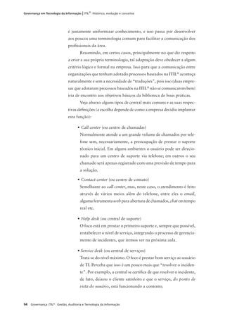 94 Governança: ITIL®
: Gestão, Auditoria e Tecnologia da Informação
Governança em Tecnologia da Informação | ITIL®
: Histórico, evolução e conceitos
é justamente uniformizar conhecimento, e isso passa por desenvolver
aos poucos uma terminologia comum para facilitar a comunicação dos
proﬁssionais da área.
Resumindo, em certos casos, principalmente no que diz respeito
a criar a sua própria terminologia, tal adaptação deve obedecer a algum
critério lógico e formal na empresa. Isso para que a comunicação entre
organizações que tenham adotado processos baseados na ITIL®
aconteça
naturalmente e sem a necessidade de “traduções”, pois isso (duas empre-
sas que adotaram processos baseados na ITIL®
não se comunicarem bem)
iria de encontro aos objetivos básicos da biblioteca de boas práticas.
Veja abaixo alguns tipos de central mais comuns e as suas respec-
tivas deﬁnições (a escolha depende de como a empresa decidiu implantar
esta função):
• Call center (ou centro de chamadas)
Normalmente atende a um grande volume de chamados por tele-
fone sem, necessariamente, a preocupação de prestar o suporte
técnico inicial. Em alguns ambientes o usuário pode ser direcio-
nado para um centro de suporte via telefone; em outros o seu
chamado será apenas registrado com uma previsão de tempo para
a solução.
• Contact center (ou centro de contato)
Semelhante ao call center, mas, neste caso, o atendimento é feito
através de vários meios além do telefone, entre eles o email,
alguma ferramenta web para abertura de chamados, chat em tempo
real etc.
• Help desk (ou central de suporte)
O foco está em prestar o primeiro suporte e, sempre que possível,
restabelecer o nível de serviço, integrando o processo de gerencia-
mento de incidentes, que iremos ver na próxima aula.
• Service desk (ou central de serviços)
Trata-se do nível máximo. O foco é prestar bom serviço ao usuário
de TI. Perceba que isso é um pouco mais que “resolver o inciden-
te”. Por exemplo, a central se certiﬁca de que resolver o incidente,
de fato, deixou o cliente satisfeito e que o serviço, do ponto de
vista do usuário, está funcionando a contento.
 