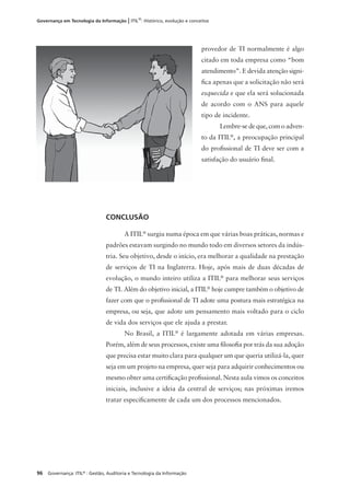96 Governança: ITIL®
: Gestão, Auditoria e Tecnologia da Informação
Governança em Tecnologia da Informação | ITIL®
: Histórico, evolução e conceitos
provedor de TI normalmente é algo
citado em toda empresa como “bom
atendimento”. E devida atenção signi-
ﬁca apenas que a solicitação não será
esquecida e que ela será solucionada
de acordo com o ANS para aquele
tipo de incidente.
Lembre-se de que, com o adven-
to da ITIL®
, a preocupação principal
do proﬁssional de TI deve ser com a
satisfação do usuário ﬁnal.
CONCLUSÃO
A ITIL®
surgiu numa época em que várias boas práticas, normas e
padrões estavam surgindo no mundo todo em diversos setores da indús-
tria. Seu objetivo, desde o início, era melhorar a qualidade na prestação
de serviços de TI na Inglaterra. Hoje, após mais de duas décadas de
evolução, o mundo inteiro utiliza a ITIL®
para melhorar seus serviços
de TI. Além do objetivo inicial, a ITIL®
hoje cumpre também o objetivo de
fazer com que o proﬁssional de TI adote uma postura mais estratégica na
empresa, ou seja, que adote um pensamento mais voltado para o ciclo
de vida dos serviços que ele ajuda a prestar.
No Brasil, a ITIL®
é largamente adotada em várias empresas.
Porém, além de seus processos, existe uma ﬁlosoﬁa por trás da sua adoção
que precisa estar muito clara para qualquer um que queria utilizá-la, quer
seja em um projeto na empresa, quer seja para adquirir conhecimentos ou
mesmo obter uma certiﬁcação proﬁssional. Nesta aula vimos os conceitos
iniciais, inclusive a ideia da central de serviços; nas próximas iremos
tratar especiﬁcamente de cada um dos processos mencionados.
 