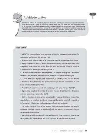 C E C I E R J – E X T E N S Ã O E M G O V E R N A N Ç A 97
AULA
3
Pronto! Já é hora de fazermos algumas atividades online para consolidar os conhecimentos
com relação à ITIL®
antes de partirmos para as aulas que irão tratar dos processos de suporte
e de entrega. Vá à sala de aula virtual e resolva a atividade proposta pelo tutor. O objetivo da
atividade é determinar como a central de serviço poderia ser implementada na sua empresa.
Lembre-se de que isso irá depender de vários fatores e decisões, porém, para estar aderente às
boas práticas, as principais funções da central de serviço deverão ser garantidas.
Atividade online
• A ITIL®
foi desenvolvida pelo governo britânico, e sua primeira versão foi
publicada no ﬁnal da década de 1980.
• A versão mais recente da ITIL®
é a terceira, com 26 processos e cinco livros.
• A segunda versão da ITIL®
ainda é muito utilizada e estudada no mercado.
Ela possui sete livros, dos quais dois são mais estudados: os livros Suporte
a serviços de TI e Entrega de serviços de TI.
• Os indicadores-chave de desempenho são importantes para a melhoria
contínua do processo e devem fazer parte de sua própria deﬁnição.
• O foco da ITIL®
é a prestação de serviços, a satisfação do usuário ﬁnal e
a melhoria da autoestima dos proﬁssionais que atuam na área de TI com
base em resultados concretos.
• A central de serviços não é um processo, e sim uma função da ITIL®
.
• O principal objetivo da central de serviço é servir de ponto único de acesso
entre o usuário e o provedor de TI.
• Outras funções da central de serviços são: registrar todos os incidentes,
restabelecer o nível de serviço o mais rapidamente possível e registrar
informações e lições aprendidas para melhoria do processo.
• Há vários tipos de central de serviço e várias denominações, de acordo
com suas funções. Porém, os objetivos ﬁnais são sempre os mesmos e devem
ser sempre perseguidos.
• As habilidades interpessoais dos proﬁssionais que atuam na central de
serviço são tão importantes (ou mais) quanto as habilidades técnicas.
R E S U M O
 