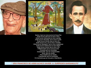 “  SÃO FRANCISCO DE ASSIS &CHICO XAVIER  &  EURÍPEDES BARSANULFO” Senhor, fazei-me instrumento de Vossa Paz Onde houver ódio,que eu leve o amor Onde houver ofensa,que eu leve o perdão Onde houver discórdia, que eu leve a união Onde houver dúvida, que eu leve a fé Onde houver erro, que eu leve a verdade Onde houver desespero, que eu leve a esperança Onde houver tristeza,que eu leve alegria Onde houver trevas, que eu leve a luz Ó Mestre,fazei que eu procure mais Consolar,que ser consolado Compreender, que ser compreendido Amar, que ser amado Pois é dando que se recebe É perdoando que se é perdoado E é morrendo que se vive para a Vida Eterna . 