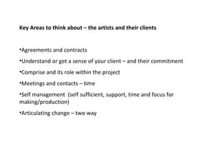 Key Areas to think about – the artists and their clients  Agreements and contracts Understand or get a sense of your client – and their commitment  Comprise and its role within the project  Meetings and contacts – time  Self management  (self sufficient, support, time and focus for making/production) Articulating change – two way  