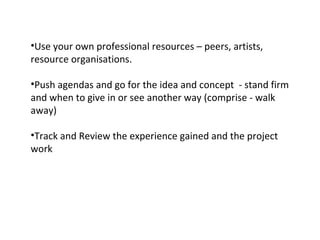 Use your own professional resources – peers, artists, resource organisations. Push agendas and go for the idea and concept  - stand firm and when to give in or see another way (comprise - walk away)  Track and Review the experience gained and the project work 
