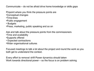 Communicate – do not be afraid drive home knowledge or skills gaps Pinpoint where you think the pressure points are Conceptual changes  Time-lines Public engagement  Budgets Press, marketing, public speaking and so on  Ask and talk about the pressure points from the commissioners Time and availability  Supports offered  Expected contractions  Wider organisational cultures  Focused meetings to talk a lot about the project and round the work so you both get to understand the context. Every effort to remove/ shift Power dynamics should taken  Work towards directional power – so the focus is on problem solving 