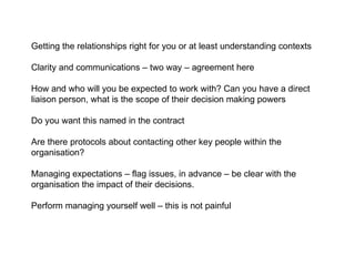 Getting the relationships right for you or at least understanding contexts Clarity and communications – two way – agreement here How and who will you be expected to work with? Can you have a direct liaison person, what is the scope of their decision making powers Do you want this named in the contract Are there protocols about contacting other key people within the organisation? Managing expectations – flag issues, in advance – be clear with the organisation the impact of their decisions.  Perform managing yourself well – this is not painful  