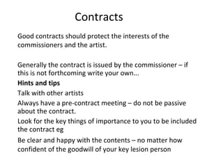 Contracts  Good contracts should protect the interests of the commissioners and the artist.  Generally the contract is issued by the commissioner – if this is not forthcoming write your own... Hints and tips Talk with other artists  Always have a pre-contract meeting – do not be passive about the contract. Look for the key things of importance to you to be included the contract eg Be clear and happy with the contents – no matter how confident of the goodwill of your key lesion person  