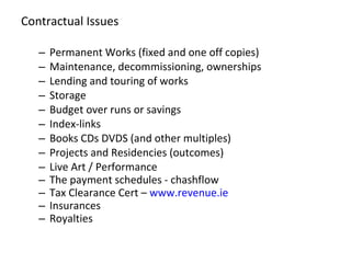 Contractual Issues Permanent Works (fixed and one off copies) Maintenance, decommissioning, ownerships Lending and touring of works Storage  Budget over runs or savings  Index-links Books CDs DVDS (and other multiples) Projects and Residencies (outcomes) Live Art / Performance The payment schedules - chashflow Tax Clearance Cert –  www.revenue.ie   Insurances Royalties  