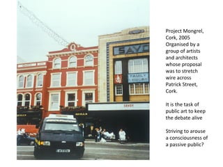 Project Mongrel, Cork, 2005 Organised by a group of artists and architects whose proposal was to stretch wire across Patrick Street, Cork. It is the task of public art to keep the debate alive Striving to arouse a consciousness of a passive public? 