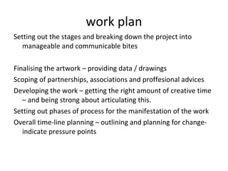 work plan Setting out the stages and breaking down the project into manageable and communicable bites  Finalising the artwork – providing data / drawings Scoping of partnerships, associations and proffesional advices  Developing the work – getting the right amount of creative time – and being strong about articulating this.  Setting out phases of process for the manifestation of the work Overall time-line planning – outlining and planning for change- indicate pressure points 