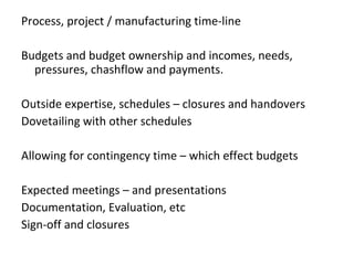 Process, project / manufacturing time-line Budgets and budget ownership and incomes, needs, pressures, chashflow and payments. Outside expertise, schedules – closures and handovers  Dovetailing with other schedules  Allowing for contingency time – which effect budgets  Expected meetings – and presentations  Documentation, Evaluation, etc Sign-off and closures 