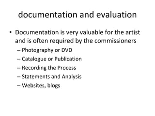 documentation and evaluation Documentation is very valuable for the artist and is often required by the commissioners Photography or DVD  Catalogue or Publication Recording the Process  Statements and Analysis Websites, blogs 