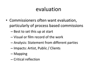 evaluation Commissioners often want evaluation, particularly of process based commissions Best to set this up at start Visual or film record of the work Analysis: Statement from different parties Impacts: Artist, Public / Clients Mapping  Critical reflection  