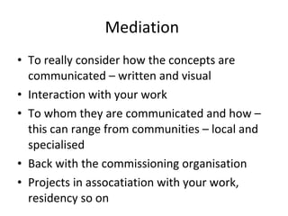 Mediation  To really consider how the concepts are communicated – written and visual  Interaction with your work  To whom they are communicated and how – this can range from communities – local and specialised  Back with the commissioning organisation  Projects in assocatiation with your work, residency so on  
