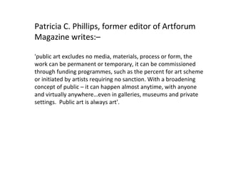 Patricia C. Phillips, former editor of Artforum Magazine writes:– 'public art excludes no media, materials, process or form, the work can be permanent or temporary, it can be commissioned through funding programmes, such as the percent for art scheme or initiated by artists requiring no sanction. With a broadening concept of public – it can happen almost anytime, with anyone and virtually anywhere…even in galleries, museums and private settings.  Public art is always art'. 