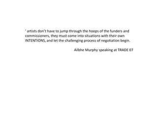 ‘  artists don’t have to jump through the hoops of the funders and commissioners, they must come into situations with their own INTENTIONS, and let the challenging process of negotiation begin. Ailbhe Murphy speaking at TRADE 07 