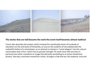Francis Alys describes the project, which involved the coordinated action of hundreds of volunteers on the arid dunes of Ventanilla, an area on the outskirts of Lima dotted with the makeshift shelters of a shantytown, as an attempt to interject a "social allegory" Into the cultural conversation that is Peru. Herein lies its peculiar strength: His work never tells any story in particular but rather crystallizes an image that demands storytelling as an active interpretive process. One day a mountain moved four inches. So begins a tale that we, the audience, must tell. The stories that are told become the work the event itself becomes almost mythical 