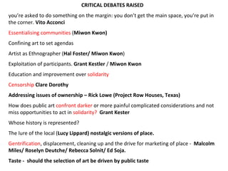 CRITICAL DEBATES RAISED  you’re asked to do something on the margin: you don’t get the main space, you’re put in the corner.  Vito Acconci Essentialising communities  ( Miwon Kwon) Confining art to set agendas Artist as Ethnographer ( Hal Foster/ Miwon Kwon )  Exploitation of participants.  Grant Kestler  /  Miwon Kwon Education and improvement over  solidarity  Censorship  Clare Dorothy Addressing issues of ownership  –  Rick Lowe (Project Row Houses, Texas) How does public art  confront darker  or more painful complicated considerations and not miss opportunities to act in  solidarity?   Grant Kester Whose history is represented?  The lure of the local ( Lucy Lippard) nostalgic versions of place. Gentrification , displacement, cleaning up and the drive for marketing of place -  Malcolm Miles/  Roselyn Deutche/ Rebecca Solnit/ Ed Soja. Taste -  should the selection of art be driven by public taste 