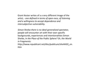 Grant Kester writes of a  a very different image of the artist; -  one defined in terms of open-ness, of listening and a willingness to accept dependence and intersubjective vulnerability. Simon  Sheike   there is no ideal generalized spectator,  people will encounter art with their own specific backgrounds, experiences and intentionalities  Simon Sheike,  In the Place of the Public Sphere? Or, the World in Fragments: http://www.republicart.net/disc/publicum/sheikh03_en.htm 