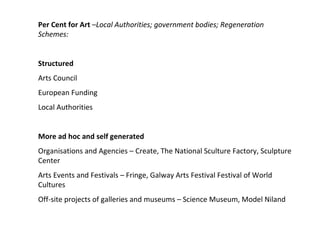 Per Cent for Art  –Local Authorities; government bodies; Regeneration Schemes:  Structured  Arts Council  European Funding Local Authorities More ad hoc and self generated  Organisations and Agencies – Create, The National Sculture Factory, Sculpture Center  Arts Events and Festivals – Fringe, Galway Arts Festival Festival of World Cultures  Off-site projects of galleries and museums – Science Museum, Model Niland  