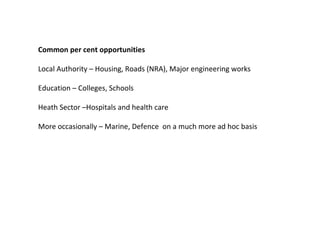 Common per cent opportunities  Local Authority – Housing, Roads (NRA), Major engineering works  Education – Colleges, Schools  Heath Sector –Hospitals and health care  More occasionally – Marine, Defence  on a much more ad hoc basis  