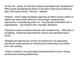 In the UK – public art has been closely associated with development  With private developments where is has been made part of planning gain, with mixed results.  Ref ixia – debates  Ireland – hasn't really developed agencies of either serious calibre or high/broad value which allows for arms-length  programmatic approaches to developing public art.  Very directly embedded with in organisations  Eg Creative time, Artangle,  Situations. Questions about curatorial direction and competencies – difficulties in navigating , brokering organisational cultures are generally kept  in house Budgets through the per cent for art scheme do not adequately  provide for major physical or infrastructural interventions by artists – even with pooling  Artists in Ireland, and associated professional don't have a strong professional working relationships  