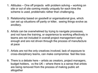 Attitudes – One off projects  with problem solving – working on site or out of site coming mostly uniquely for each time the scheme is used, problematic rather than challenging. Relationship based on goodwill or organisational give, which can set up situations off parity or kilter,  seeing things evolve as ancillary.  Artists can be overwhelmed by trying to navigate processes, and not have the training, or experience to working effectively in teams are not included in overall project management early enough and are not driven through the process of manufacture at pace Artists are not the only creatives involved, lack of exposure to cross-disciplinary teams, can make compromise  feel like loss  There is a debate here – artists as creators, project managers, budget holders,  vs the UK – where there is a sense that artists are being removed from the process of making public art altogether  