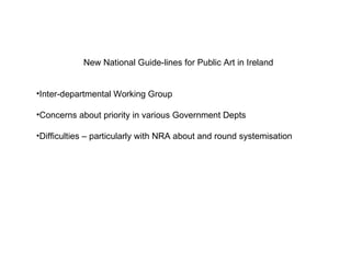 New National Guide-lines for Public Art in Ireland  Inter-departmental Working Group  Concerns about priority in various Government Depts Difficulties – particularly with NRA about and round systemisation  