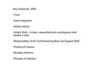 Key Outcomes  2004 Time Early Integration  Artistic Advice  Artists’ Brief – A clear, researched and unambiguous brief creates a clear Responsibility of the Commissioning Body and Support Staff Pooling of Finance  Broaden Artfroms  Process of selection  