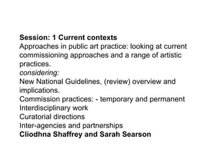 Session: 1 Current contexts  Approaches in public art practice: looking at current commissioning approaches and a range of artistic practices. considering: New National Guidelines, (review) overview and implications.  Commission practices: - temporary and permanent  Interdisciplinary work  Curatorial directions Inter-agencies and partnerships Cliodhna Shaffrey and Sarah Searson  