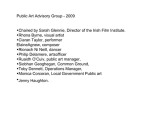 Public Art Advisory Group - 2009 Chaired by Sarah Glennie, Director of the Irish Film Institute. Rhona Byrne, visual artist Ciaran Taylor, performer ElaineAgnew, composer Rionach Ni Neill, dancer Philip Delamere, artsofficer Ruaidh O’Cuiv, public art manager,  Siobhan Geoghegan, Common Ground, Toby Dennett, Operations Manager,  Monica Corcoran, Local Government Public art Jenny Haughton.   