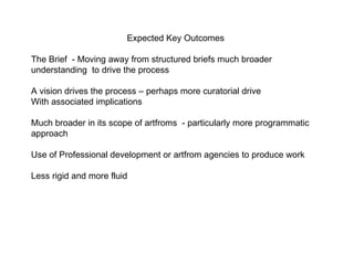 Expected Key Outcomes The Brief  - Moving away from structured briefs much broader understanding  to drive the process  A vision drives the process – perhaps more curatorial drive  With associated implications  Much broader in its scope of artfroms  - particularly more programmatic approach Use of Professional development or artfrom agencies to produce work  Less rigid and more fluid  