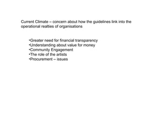 Current Climate – concern about how the guidelines link into the operational realties of organisations  Greater need for financial transparency  Understanding about value for money  Community Engagement  The role of the artists Procurement – issues  
