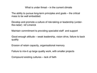 What is under threat – in the current climate  The ability to pursue long-term principles and goals – the critical mass to be well embedded. Develop and promote a culture of risk-taking or leadership (under-the-radar)  ref Limerick Maintain commitment to providing specialist staff  and support Good enough attitude – weak leadership, vision drive, failure to back quality Erosion of retain capacity, organisational memory  Failure to mix-it up large quality work, with smaller projects  Compound existing cultures – lack of faith 