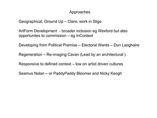 Approaches  Geographical, Ground Up – Clare, work in Sligo  ArtForm Development  - broader inclusion eg Wexford but also opportunites to commission – eg InContext Developing from Political Premise – Electoral Wards – Dun Laoghaire Regeneration – Re-imaging Cavan (Lead by an architectural ) Responsive to defined context – low on artist driven cultures  Seamus Nolan – or Paddy Paddy Bloomer and Nicky Keogh 