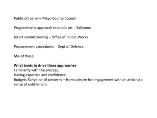Public art panel – Mayo County Council  Programmatic approach to public art  - Ballymun Direct commissioning – Office of  Public Works  Procurement procedures  - Dept of Defence  Mix of these  What tends to drive these approaches  Familiarity with the process,  Having expertise and confidence  Budgets Range  or of concerns – from a desire for engagement with an artist to a sense of entitlement  