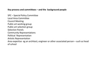 Key process and committees – and the  background people  SPC – Special Policy Committee  Local Area Committee  Council Meeting  Public art working group  Public art selection group Selection Panels  Community Representations Political  Representation  Artistic Representation  Area expertise  eg an architect, engineer or other associated person – such as head of school  