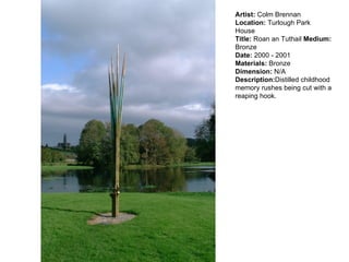 Artist:  Colm Brennan  Location:  Turlough Park House  Title:  Roan an Tuthail  Medium:  Bronze Date:  2000 - 2001 Materials:  Bronze Dimension:  N/A Description: Distilled childhood memory rushes being cut with a reaping hook.  