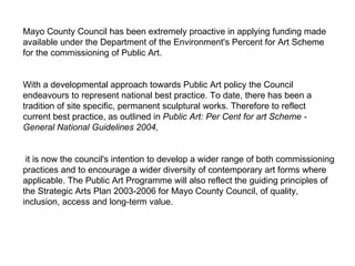 Mayo County Council has been extremely proactive in applying funding made available under the Department of the Environment's Percent for Art Scheme for the commissioning of Public Art. With a developmental approach towards Public Art policy the Council endeavours to represent national best practice. To date, there has been a tradition of site specific, permanent sculptural works. Therefore to reflect current best practice, as outlined in  Public Art: Per Cent for art Scheme - General National Guidelines 2004, it is now the council's intention to develop a wider range of both commissioning practices and to encourage a wider diversity of contemporary art forms where applicable. The Public Art Programme will also reflect the guiding principles of the Strategic Arts Plan 2003-2006 for Mayo County Council, of quality, inclusion, access and long-term value. 