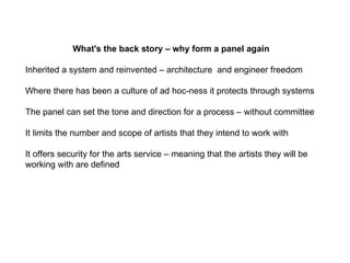 What's the back story – why form a panel again  Inherited a system and reinvented – architecture  and engineer freedom  Where there has been a culture of ad hoc-ness it protects through systems  The panel can set the tone and direction for a process – without committee It limits the number and scope of artists that they intend to work with It offers security for the arts service – meaning that the artists they will be working with are defined  