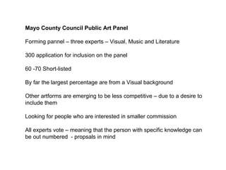 Mayo County Council Public Art Panel Forming pannel – three experts – Visual, Music and Literature  300 application for inclusion on the panel  60 -70 Short-listed  By far the largest percentage are from a Visual background  Other artforms are emerging to be less competitive – due to a desire to include them Looking for people who are interested in smaller commission  All experts vote – meaning that the person with specific knowledge can be out numbered  - propsals in mind  