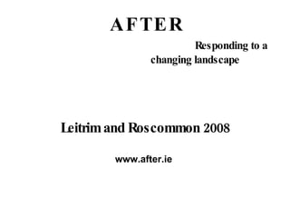 A F T E R   Responding to a  changing landscape Leitrim and Roscommon 2008 www.after.ie  