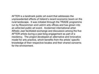 AFTER is a landmark public art event that addresses the unprecedented effects of Ireland’s recent economic boom on the rural landscape.  It was initiated through the TRADE programme run by Roscommon and Leitrim arts offices and has grown into an artist-led public art event.  Acclaimed international artist Alfredo Jaar facilitated exchange and discussion among the five AFTER artists during a year-long engagement as part of a residency.  The project developed an alternative and innovative model for arts practice, which benefits from the artists’ specific knowledge of their respective locales and their shared concerns for the environment.   