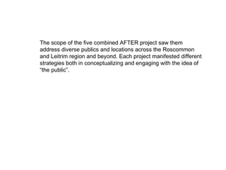 The scope of the five combined AFTER project saw them address diverse publics and locations across the Roscommon and Leitrim region and beyond. Each project manifested different strategies both in conceptualizing and engaging with the idea of “the public”.   